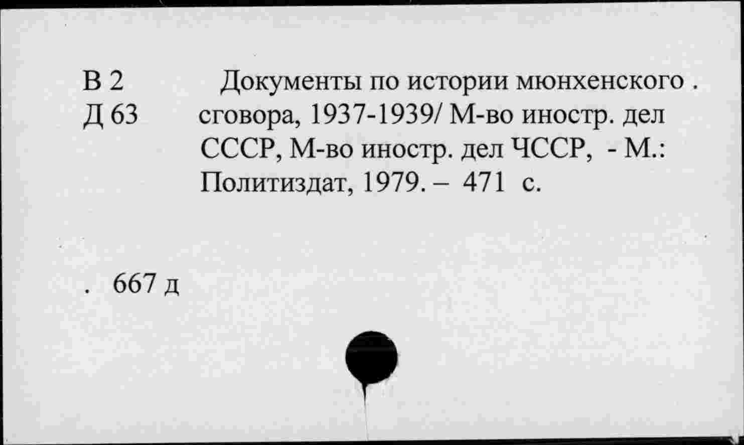 ﻿В2
Д63
Документы по истории мюнхенского . сговора, 1937-1939/М-во иностр, дел СССР, М-во иностр, дел ЧССР, - М.: Политиздат, 1979.- 471 с.
. 667 д